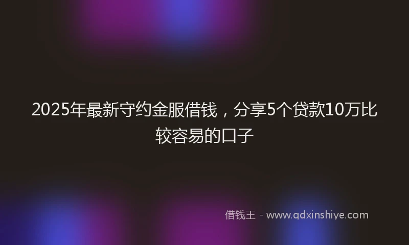 2025年最新守约金服借钱，分享5个贷款10万比较容易的口子