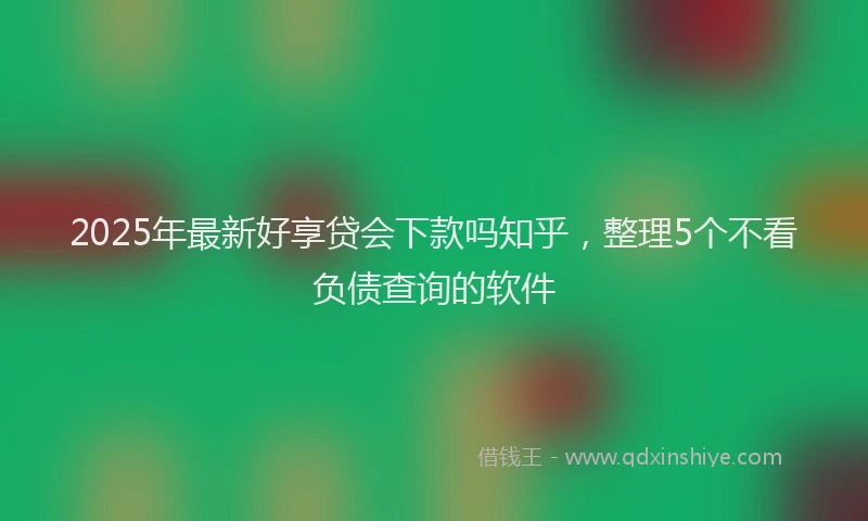 2025年最新好享贷会下款吗知乎，整理5个不看负债查询的软件