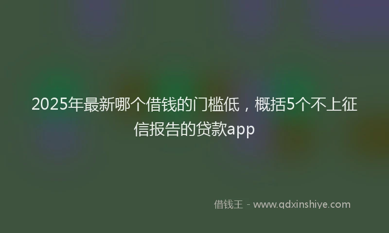 2025年最新哪个借钱的门槛低，概括5个不上征信报告的贷款app