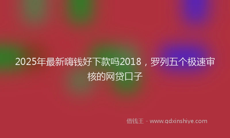 2025年最新嗨钱好下款吗2018，罗列五个极速审核的网贷口子