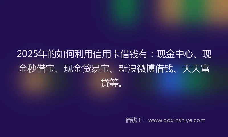 2025年的如何利用信用卡借钱有：现金中心、现金秒借宝、现金贷易宝、新浪微博借钱、天天富贷等。