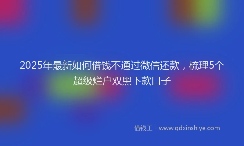 2025年最新如何借钱不通过微信还款，梳理5个超级烂户双黑下款口子