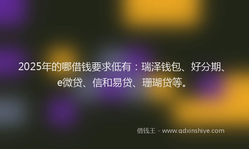 2025年的哪借钱要求低有：瑞泽钱包、好分期、e微贷、信和易贷、珊瑚贷等。