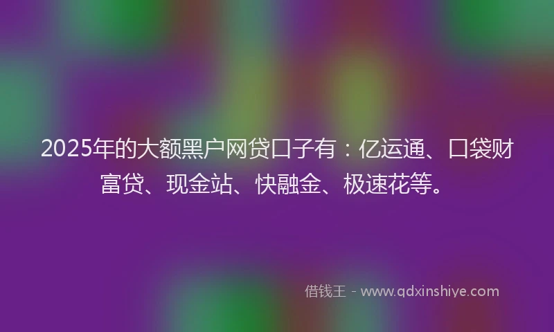 2025年的大额黑户网贷口子有：亿运通、口袋财富贷、现金站、快融金、极速花等。