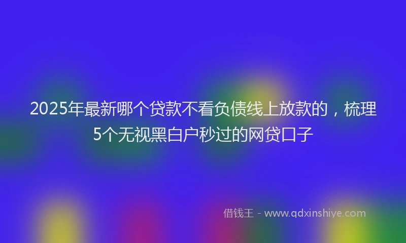 2025年最新哪个贷款不看负债线上放款的，梳理5个无视黑白户秒过的网贷口子