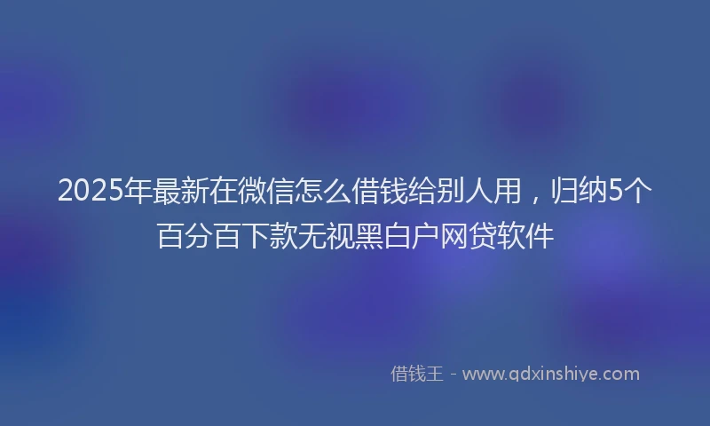 2025年最新在微信怎么借钱给别人用，归纳5个百分百下款无视黑白户网贷软件
