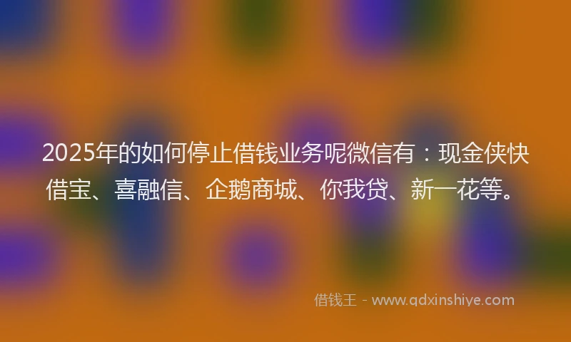 2025年的如何停止借钱业务呢微信有：现金侠快借宝、喜融信、企鹅商城、你我贷、新一花等。