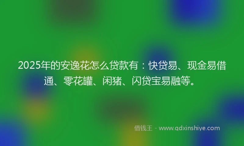 2025年的安逸花怎么贷款有：快贷易、现金易借通、零花罐、闲猪、闪贷宝易融等。