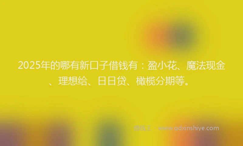 2025年的哪有新口子借钱有：盈小花、魔法现金、理想给、日日贷、橄榄分期等。