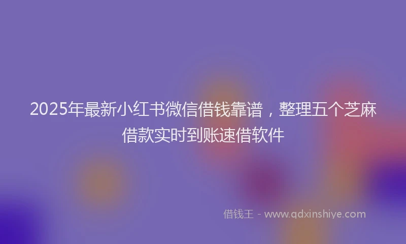 2025年最新小红书微信借钱靠谱，整理五个芝麻借款实时到账速借软件