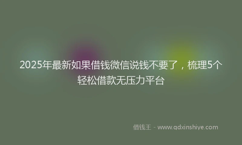 2025年最新如果借钱微信说钱不要了，梳理5个轻松借款无压力平台