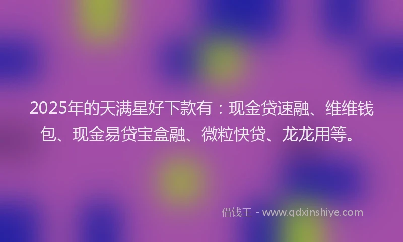 2025年的天满星好下款有：现金贷速融、维维钱包、现金易贷宝盒融、微粒快贷、龙龙用等。