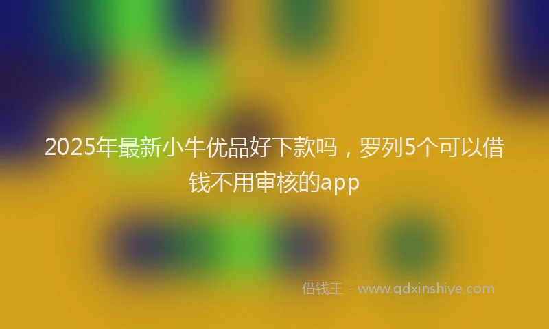 2025年最新小牛优品好下款吗，罗列5个可以借钱不用审核的app