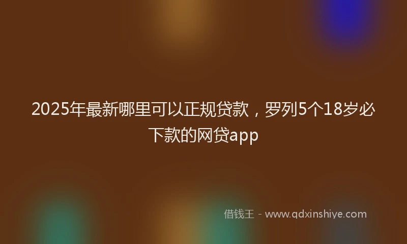 2025年最新哪里可以正规贷款，罗列5个18岁必下款的网贷app