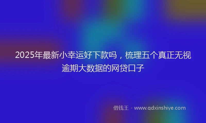 2025年最新小幸运好下款吗，梳理五个真正无视逾期大数据的网贷口子