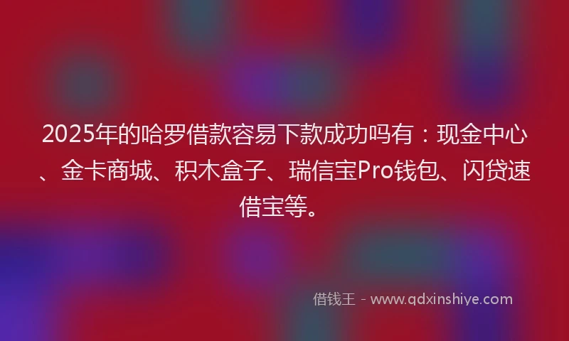 2025年的哈罗借款容易下款成功吗有：现金中心、金卡商城、积木盒子、瑞信宝Pro钱包、闪贷速借宝等。