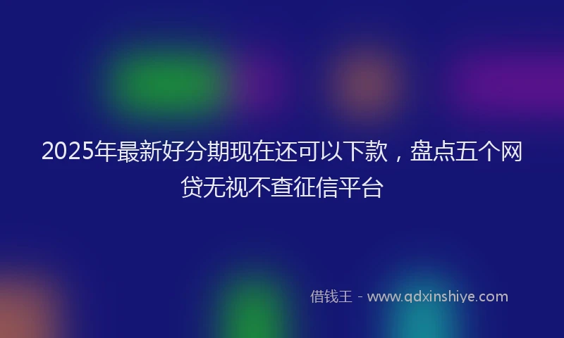 2025年最新好分期现在还可以下款，盘点五个网贷无视不查征信平台