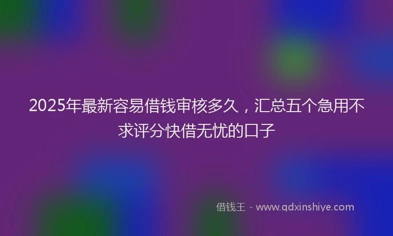 2025年最新容易借钱审核多久，汇总五个急用不求评分快借无忧的口子