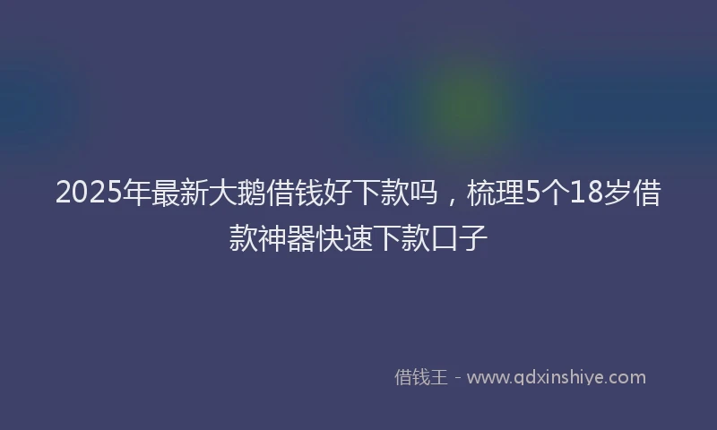 2025年最新大鹅借钱好下款吗，梳理5个18岁借款神器快速下款口子