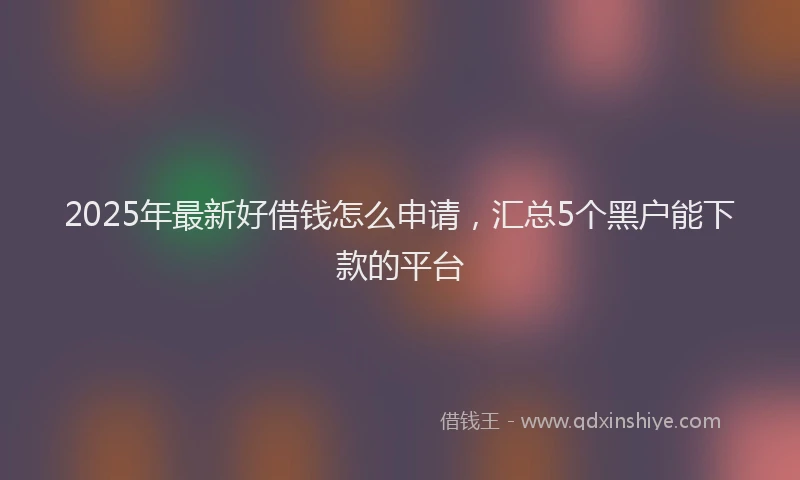 2025年最新好借钱怎么申请，汇总5个黑户能下款的平台