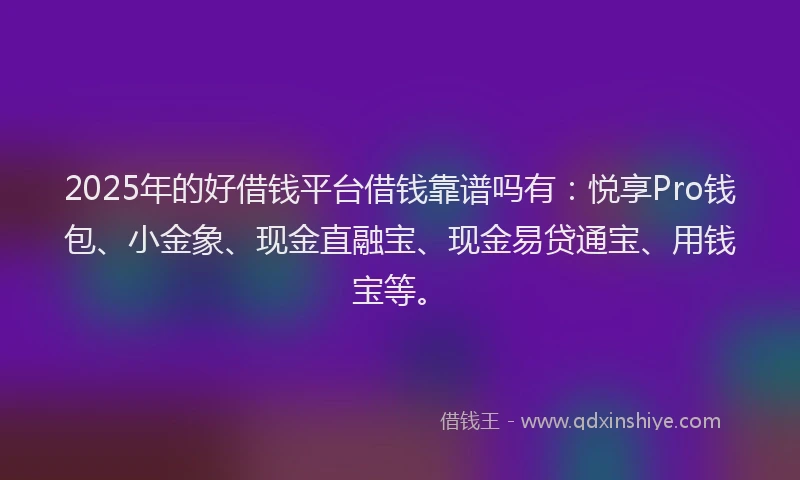 2025年的好借钱平台借钱靠谱吗有：悦享Pro钱包、小金象、现金直融宝、现金易贷通宝、用钱宝等。