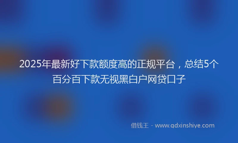 2025年最新好下款额度高的正规平台，总结5个百分百下款无视黑白户网贷口子
