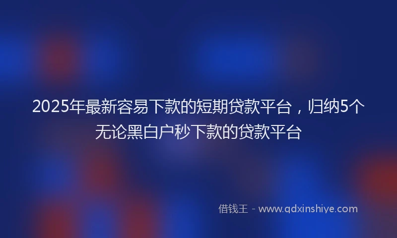 2025年最新容易下款的短期贷款平台，归纳5个无论黑白户秒下款的贷款平台