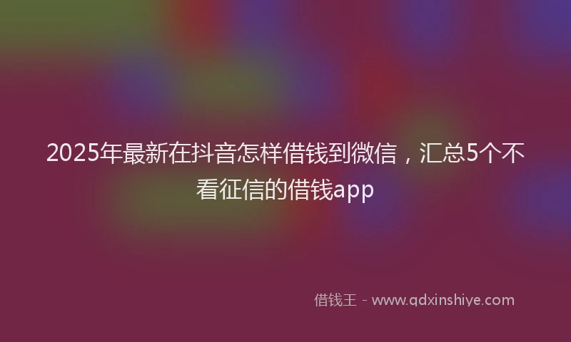 2025年最新在抖音怎样借钱到微信，汇总5个不看征信的借钱app