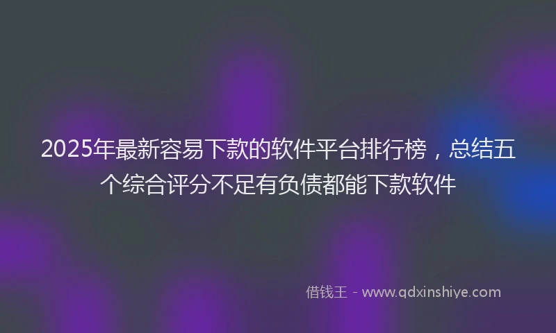 2025年最新容易下款的软件平台排行榜，总结五个综合评分不足有负债都能下款软件