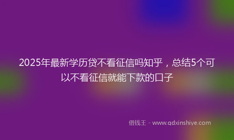 2025年最新学历贷不看征信吗知乎，总结5个可以不看征信就能下款的口子