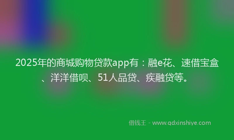 2025年的商城购物贷款app有：融e花、速借宝盒、洋洋借呗、51人品贷、疾融贷等。