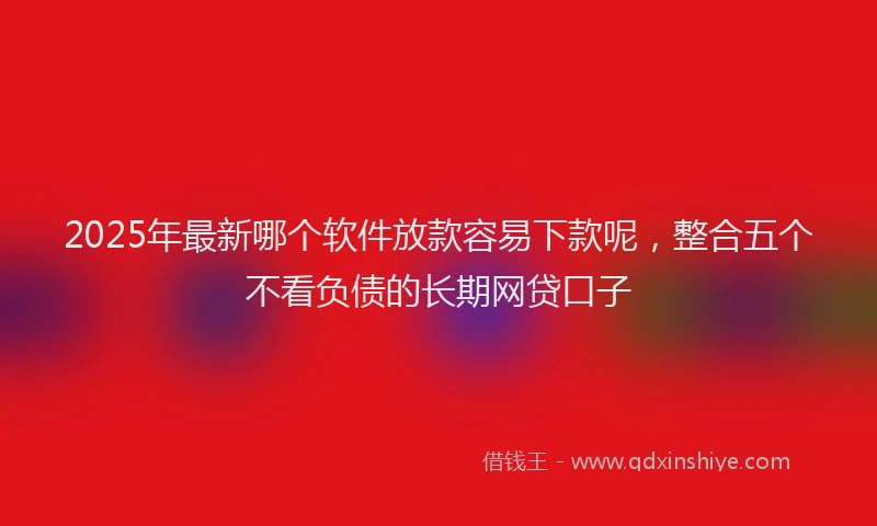 2025年最新哪个软件放款容易下款呢，整合五个不看负债的长期网贷口子