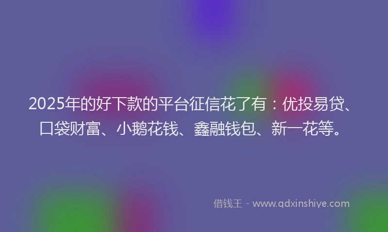 2025年的好下款的平台征信花了有：优投易贷、口袋财富、小鹅花钱、鑫融钱包、新一花等。