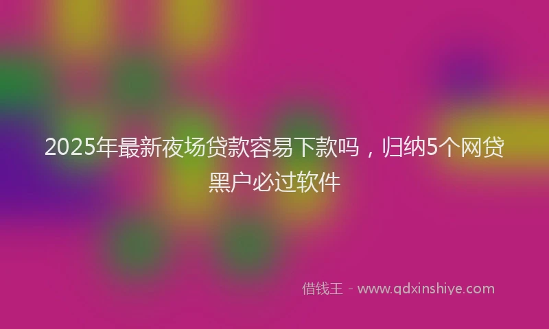 2025年最新夜场贷款容易下款吗，归纳5个网贷黑户必过软件