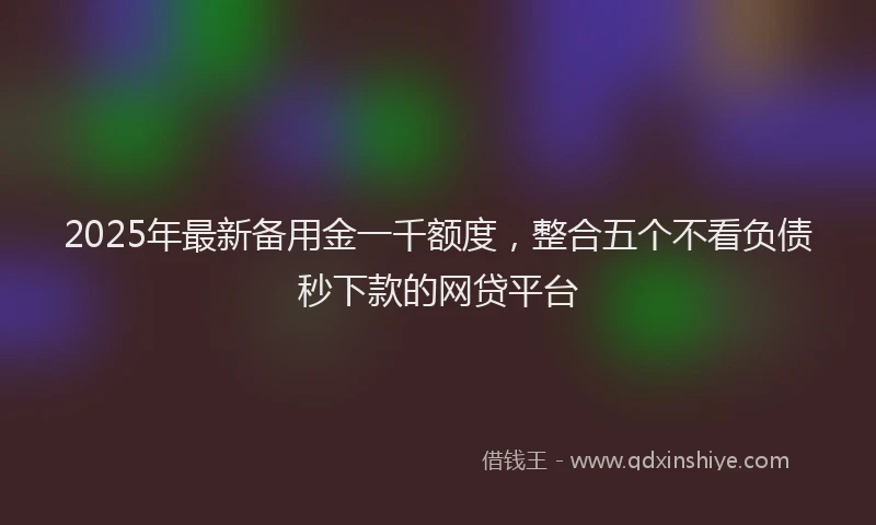 2025年最新备用金一千额度，整合五个不看负债秒下款的网贷平台