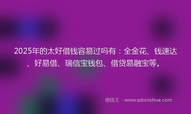 2025年的太好借钱容易过吗有：全金花、钱速达、好易借、瑞信宝钱包、借贷易融宝等。
