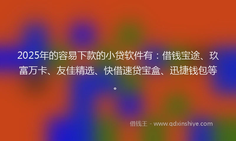 2025年的容易下款的小贷软件有：借钱宝途、玖富万卡、友佳精选、快借速贷宝盒、迅捷钱包等。