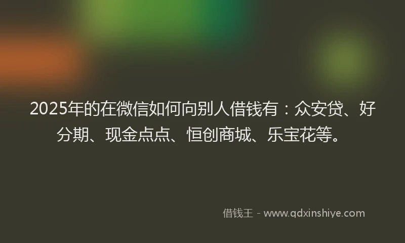2025年的在微信如何向别人借钱有：众安贷、好分期、现金点点、恒创商城、乐宝花等。