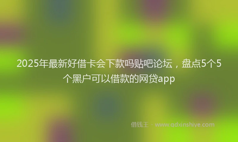 2025年最新好借卡会下款吗贴吧论坛，盘点5个5个黑户可以借款的网贷app