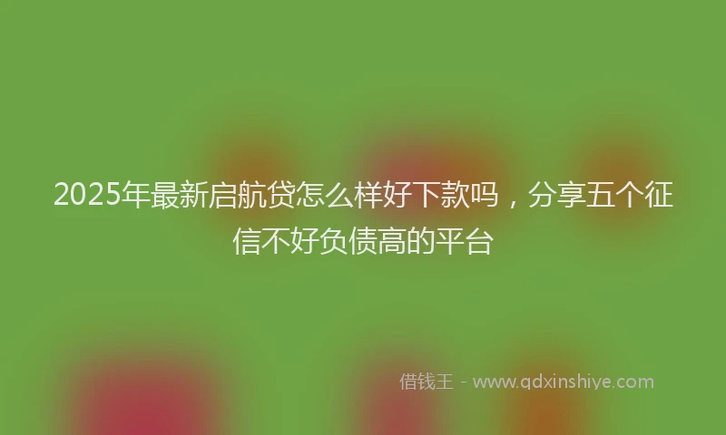 2025年最新启航贷怎么样好下款吗，分享五个征信不好负债高的平台