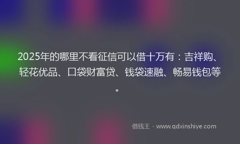 2025年的哪里不看征信可以借十万有：吉祥购、轻花优品、口袋财富贷、钱袋速融、畅易钱包等。