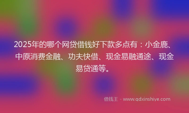 2025年的哪个网贷借钱好下款多点有：小金鹿、中原消费金融、功夫快借、现金易融通途、现金易贷通等。