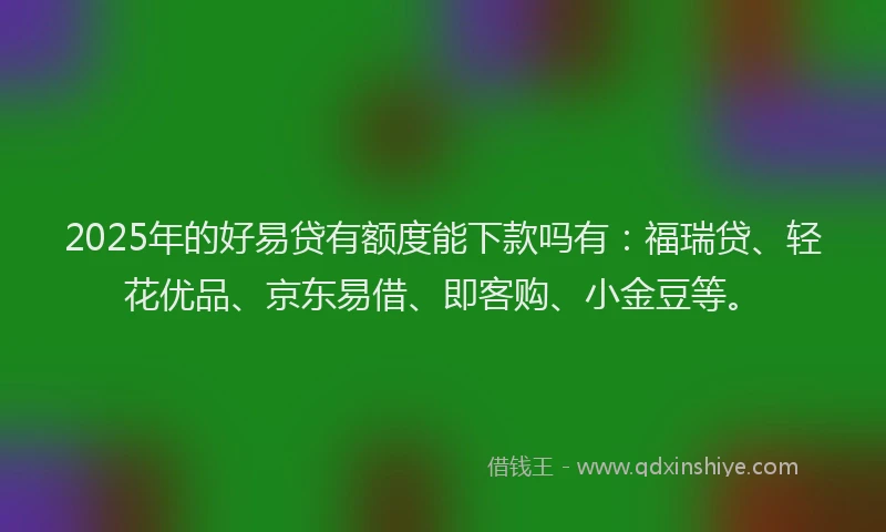 2025年的好易贷有额度能下款吗有：福瑞贷、轻花优品、京东易借、即客购、小金豆等。