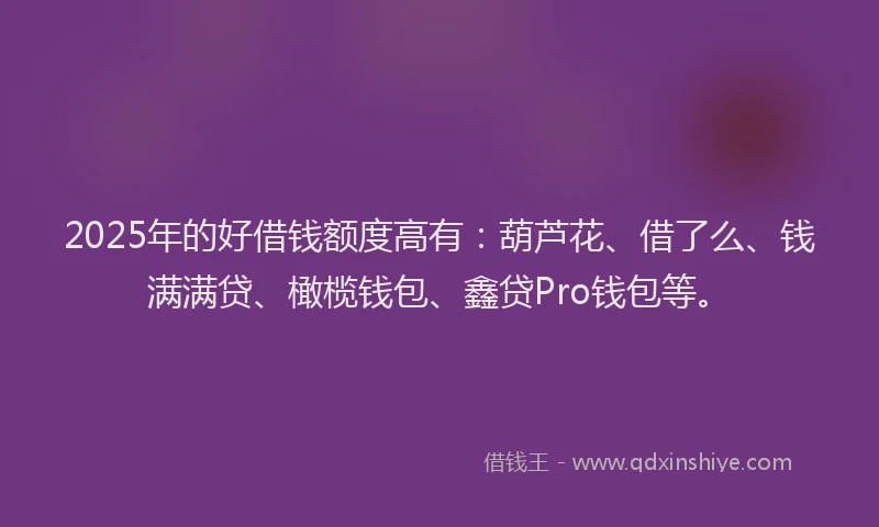 2025年的好借钱额度高有：葫芦花、借了么、钱满满贷、橄榄钱包、鑫贷Pro钱包等。