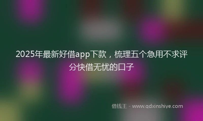 2025年最新好借app下款，梳理五个急用不求评分快借无忧的口子