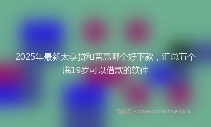 2025年最新太享贷和普惠哪个好下款，汇总五个满19岁可以借款的软件
