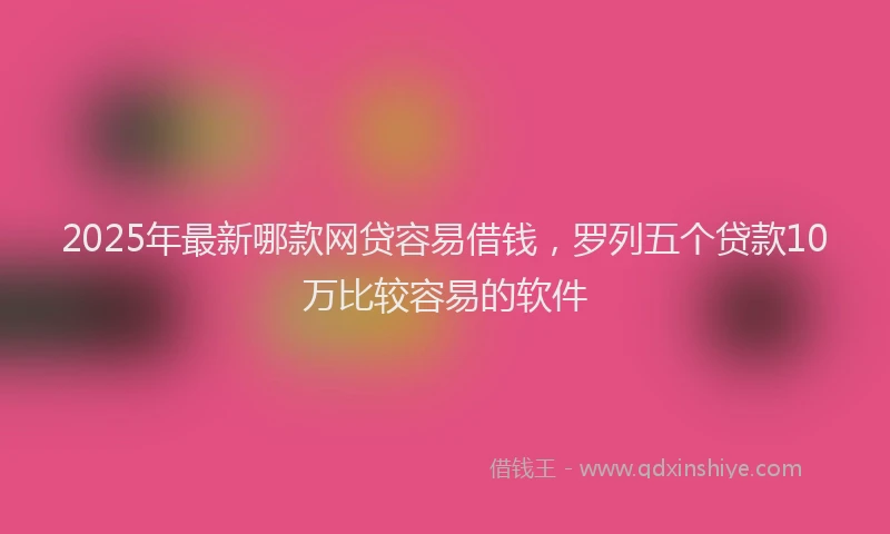 2025年最新哪款网贷容易借钱，罗列五个贷款10万比较容易的软件