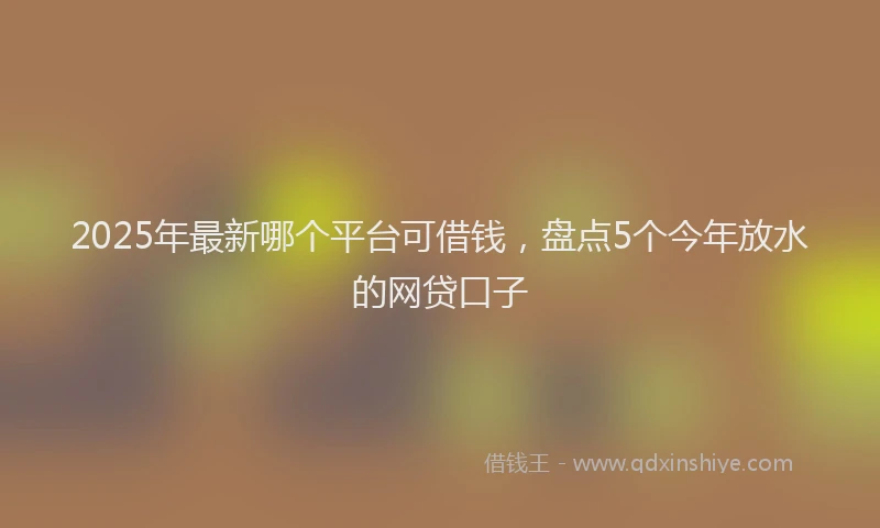 2025年最新哪个平台可借钱，盘点5个今年放水的网贷口子