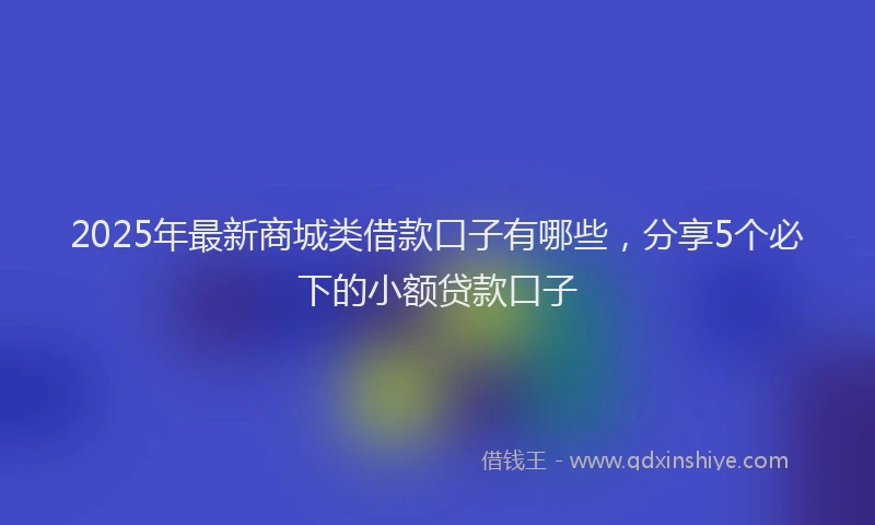 2025年最新商城类借款口子有哪些，分享5个必下的小额贷款口子