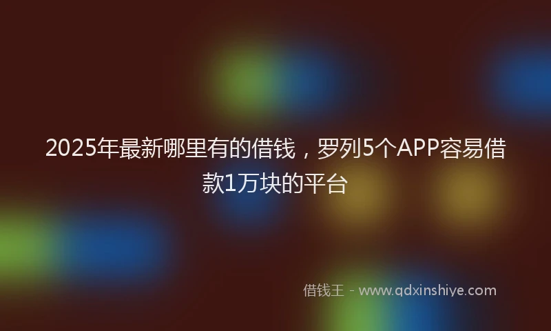 2025年最新哪里有的借钱，罗列5个APP容易借款1万块的平台